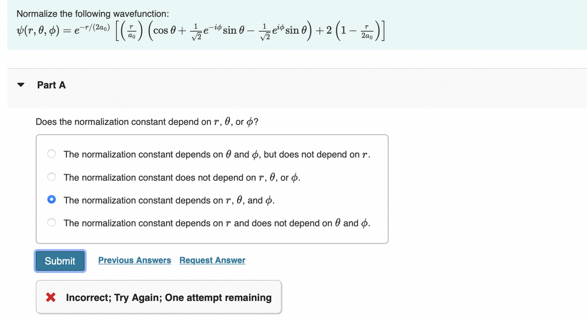 Normalize the following wavefunction:
¥(r, 0, 0) = e¯r/(2a₁)
Part A
Does the normalization constant depend on r, 0, or p?
O
O
O
[() (cos 0 + e-sin-esin 0) + 2 (1-2)]
1
The
The normalization constant depends on and o, but does not depend on r.
normalization constant does not depend on r, 0, or p.
The
normalization constant depends on r, 0, and .
The normalization constant depends on r and does not depend on and o.
Submit Previous Answers Request Answer
X Incorrect; Try Again; One attempt remaining