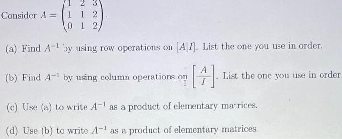 2 3
Consider A= 1 1 2
0
1 2
(a) Find A-¹ by using row operations on [A1]. List the one you use in order.
(b) Find A-¹ by using column operations on [4] List the one you use in order.
(c) Use (a) to write A-¹ as a product of elementary
matrices.
(d) Use (b) to write A-1 as a product of elementary matrices.