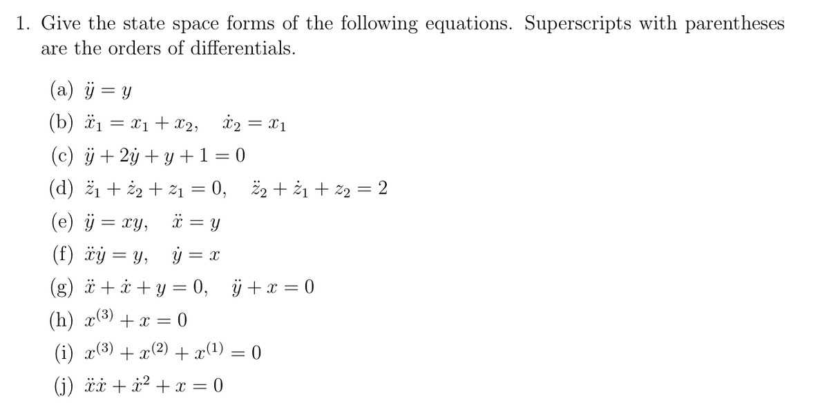 1. Give the state space forms of the following equations. Superscripts with parentheses
are the orders of differentials.
(a) ÿ
=
Y
(b) ₁ = x1 + x2,
(c) ÿ+ 2y + y + 1 = 0
(d) ₁ + 2 + %₁ = 0, 2₂ +2₁+ ²2 = 2
(e) ÿ = xy,
X = y
(f) xy = y,
y = X
(g) x+x+y = 0, ÿ+ x = 0
(h) x(³) + x = 0
(i) x(³) + x(²) + x(¹) = 0
(j) xx+x² + x = 0
X2 = x1