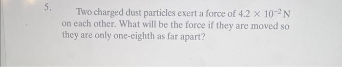 5.
Two charged dust particles exert a force of 4.2 X 10-2 N
on each other. What will be the force if they are moved so
they are only one-eighth as far apart?