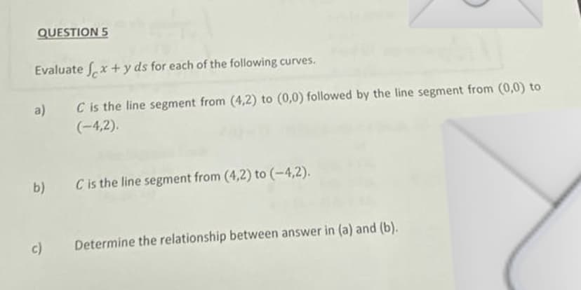 QUESTION 5
Evaluate fx + y ds for each of the following curves.
C is the line segment from (4,2) to (0,0) followed by the line segment from (0,0) to
(-4,2).
a)
b) C is the line segment from (4,2) to (-4,2).
c)
Determine the relationship between answer in (a) and (b).