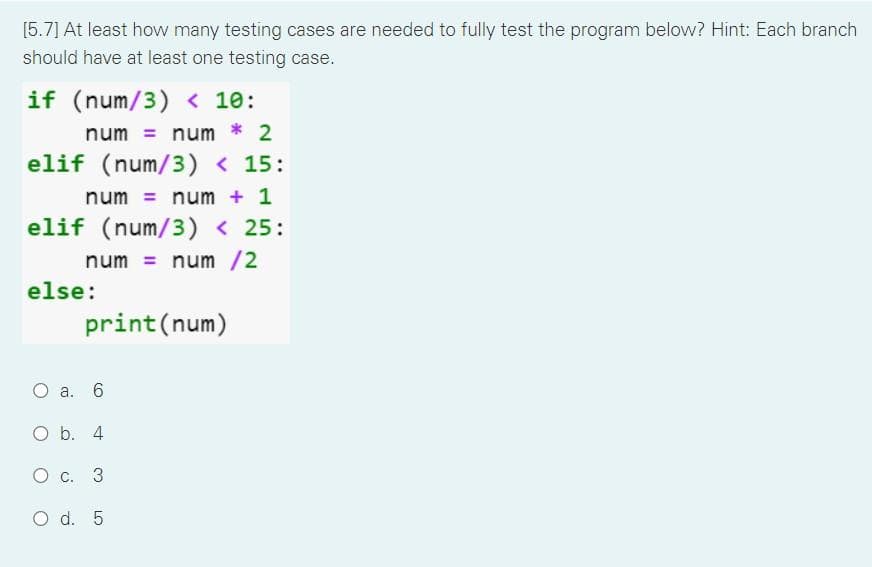 [5.7] At least how many testing cases are needed to fully test the program below? Hint: Each branch
should have at least one testing case.
if (num/3) < 10:
num = num * 2
elif (num/3) < 15:
num= num + 1
elif (num/3) < 25:
num = num /2
else:
print (num)
O a. 6
O b. 4
O c. 3
O d. 5