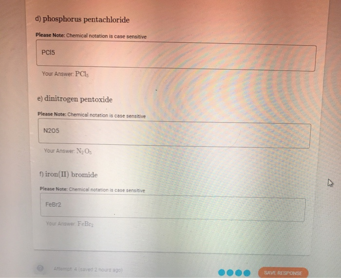 d) phosphorus pentachloride
Please Note: Chemical notation is case sensitive
PCI5
Your Answer: PCl;
e) dinitrogen pentoxide
Please Note: Chemical notation is case sensitive
N205
Your Answer. N O
f) iron(II) bromide
Please Note: Chemical notation is case sensitive
FeBr2
Your Answer FeBr
Attemot 4 (saved 2 hours ago)
SAVE RESPONSE
