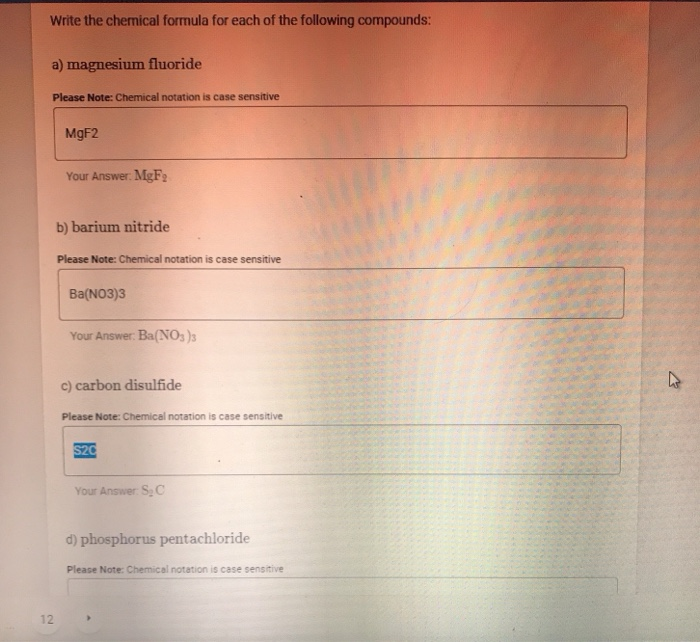 Write the chemical formula for each of the following compounds:
a) magnesium fluoride
Please Note: Chemical notation is case sensitive
MGF2
Your Answer: MgF
b) barium nitride
Please Note: Chemical notation is case sensitive
Ba(NO3)3
Your Answer: Ba(NO: )3
c) carbon disulfide
Please Note: Chemical notation is case sensitive
S20
Your Answer: S C
d) phosphorus pentachloride
Please Note: Chemical notation is case sensitive
12
