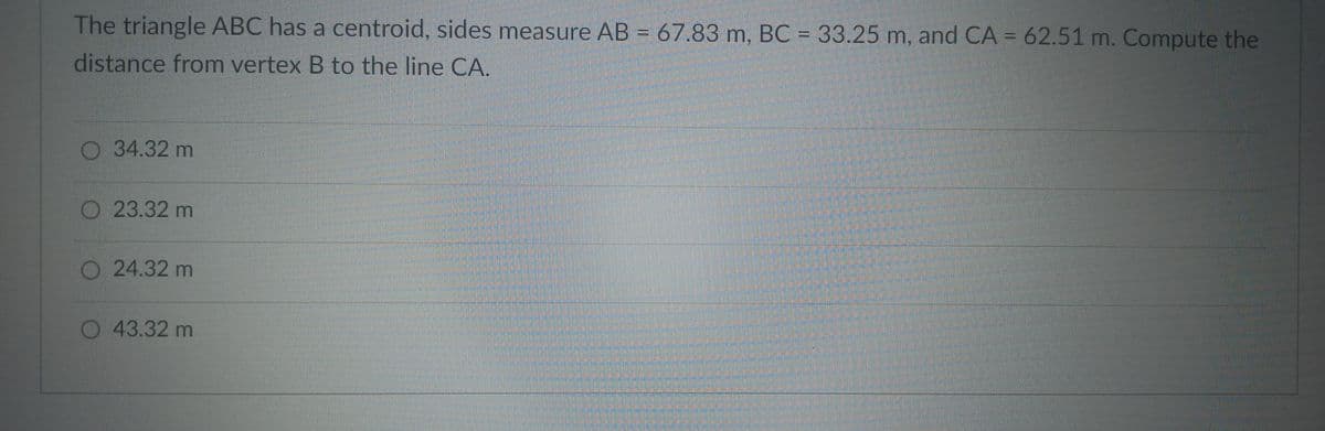 The triangle ABC has a centroid, sides measure AB = 67.83 m, BC = 33.25 m, and CA = 62.51 m. Compute the
distance from vertex B to the line CA.
34.32 m
23.32 m
24.32 m
43.32 m