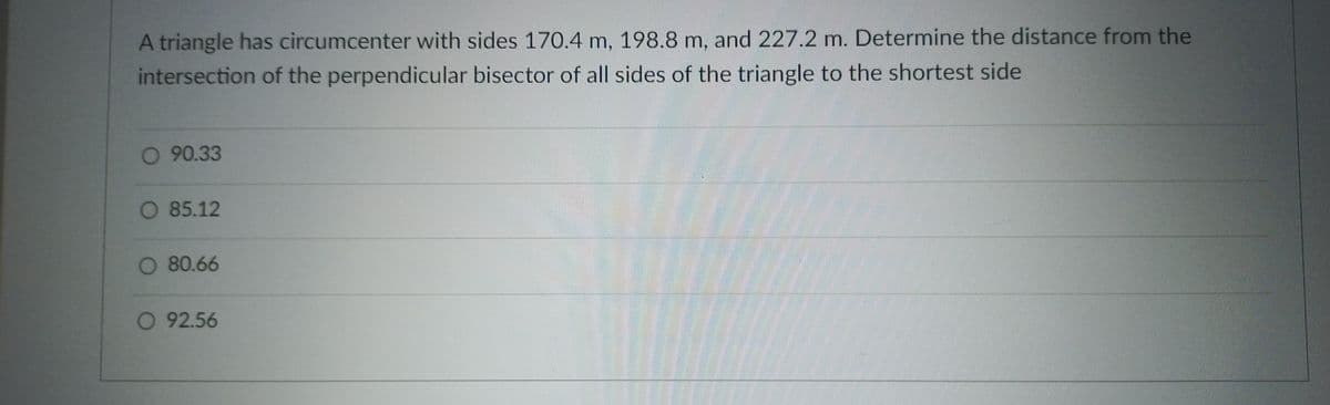 A triangle has circumcenter with sides 170.4 m, 198.8 m, and 227.2 m. Determine the distance from the
intersection of the perpendicular bisector of all sides of the triangle to the shortest side
O 90.33
O 85.12
O 80.66
O 92.56