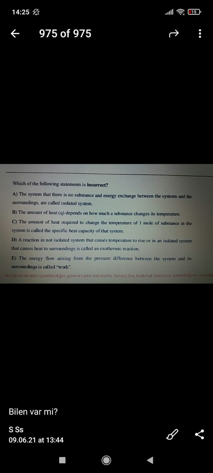 14:25 L
975 of 975
Which of the following statements is incorrect?
A) The system that there is no substance and energy exchange between the systems and the
surroundings, are called isolated system.
B) The amount of heat (q) depends on how much a substance changes its temperature.
C) The amount of heat required to change the temperature of 1 mole of substance in the
system is called the specific heat capacity of that system.
D) A reaction in not isolated system that causes temperature to rise or in an isolated system
that causes heat to surroundings is called an exothermic reaction.
E) The energy flow arising from the pressure difference between the system and its
surroun dings is called "work".
Seçtiğiniz cevabın işaretlendiğıni görene kadar bekleyiniz. Soruyu boş birakmak isterseniz işaretlediğinız seceneg
Bilen var mi?
S Ss
09.06.21 at 13:44
•..
