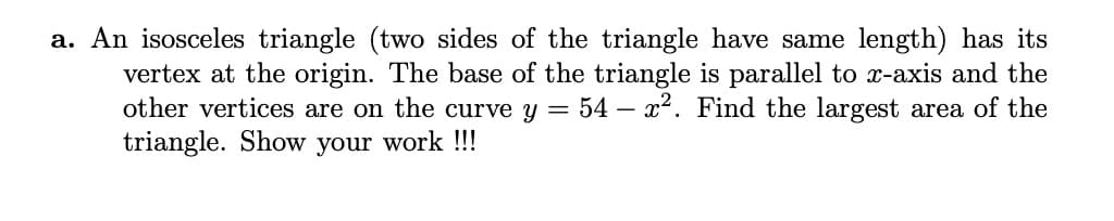 a. An isosceles triangle (two sides of the triangle have same length) has its
vertex at the origin. The base of the triangle is parallel to x-axis and the
other vertices are on the curve y = 54 – x2. Find the largest area of the
triangle. Show your work !!!
