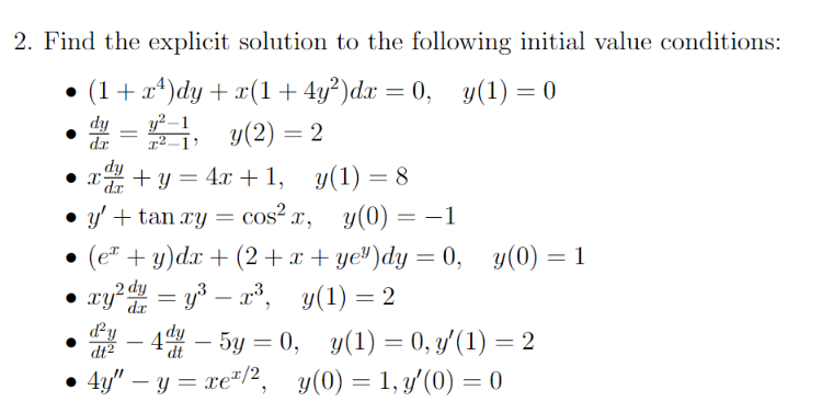 2. Find the explicit solution to the following initial value conditions:
• (1 + x²)dy + x(1+4y²)dx = 0, y(1) = 0
dy
dx
dy
=
y²
x²-1'
y(2)=2
Xx +y=4x+1, y(1) = 8
dr
⚫ y' + tan xy = cos² x, y(0) = -1
(ex + y)dx+(2+x+ ye³)dy = 0, y(0) = 1
xy2 dy = y³-x³, y(1) = 2
dx
²-4-5y=0, y(1) = 0, y′(1) = 2
dt
4y" - y = xe/2, y(0) = 1, y'(0) = 0