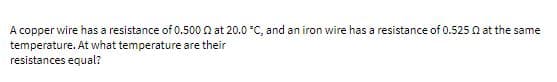 A copper wire has a resistance of 0.500 Q at 20.0 °C, and an iron wire has a resistance of 0.525 N at the same
temperature. At what temperature are their
resistances equal?

