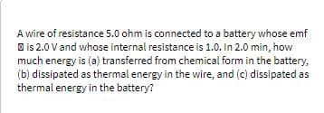 A wire of resistance 5.0 ohm is connected to a battery whose emf
O is 2.0 Vand whose internal resistance is 1.0. In 2.0 min, how
much energy is (a) transferred from chemical form in the battery,
(b) dissipated as thermal energy in the wire, and (c) dissipated as
thermal energy in the battery?
