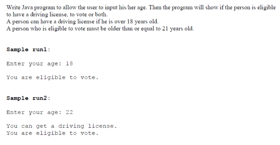 Write Java program to allow the user to input his/her age. Then the program will show if the person is eligible
to have a driving license, to vote or both.
A person can have a driving license if he is over 18 years old.
A person who is eligible to vote must be older than or equal to 21 years old.
Sample run1:
Enter your age: 18
You are eligible to vote.
Sample run2:
Enter your age: 22
You can get a driving license.
You are eligible to vote.
