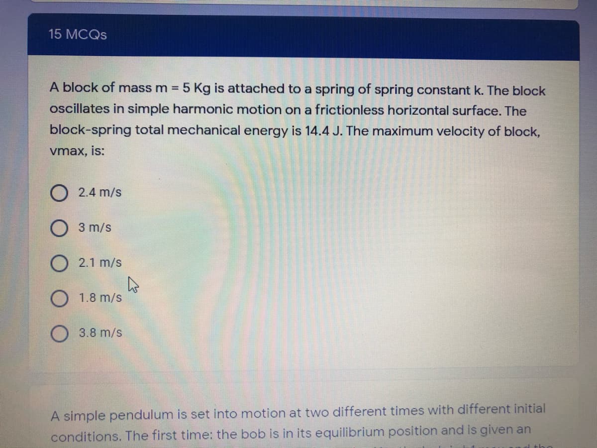 15 MCQS
A block of mass m = 5 Kg is attached to a spring of spring constant k. The block
oscillates in simple harmonic motion on a frictionless horizontal surface. The
block-spring total mechanical energy is 14.4 J. The maximum velocity of block,
vmax, is:
2.4 m/s
O 3 m/s
O 2.1 m/s
O 1.8 m/s
3.8 m/s
A simple pendulum is set into motion at two different times with different initial
conditions. The first time: the bob is in its equilibrium position and is given an
