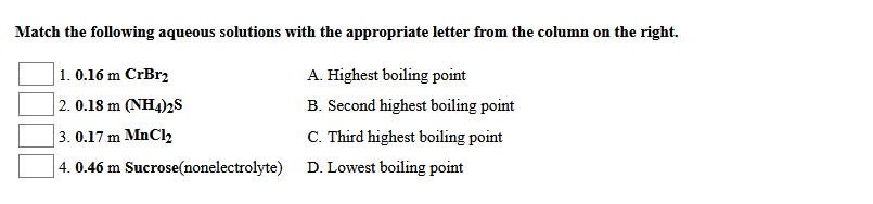 Match the following aqueous solutions with the appropriate letter from the column on the right.
A. Highest boiling point
1. 0.16 m CrBr2
2. 0.18 m (NH4)2s
B. Second highest boiling point
3. 0.17 m MnClz
C. Third highest boiling point
4. 0.46 m Sucrose(nonelectrolyte)
D. Lowest boiling point
