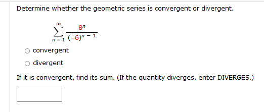 Determine whether the geometric series is convergent or divergent.
n=1 (-6)" - 1
convergent
O divergent
If it is convergent, find its sum. (If the quantity diverges, enter DIVERGES.)
