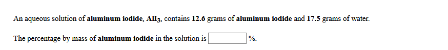 An aqueous solution of aluminum iodide, All3, contains 12.6 grams of aluminum iodide and 17.5 grams of water.
The percentage by mass of aluminum iodide in the solution is
%.
