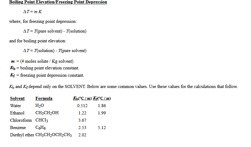 Boiling Point Elevation/Freezing Point Depression
AT= m K
where, for freezing point depression:
AT= T(pure solvent) - T(solution)
and for boiling point elevation:
AT= T(solution) - T(pure solvent)
m = (# moles solute / Kg solvent)
Kp = boiling point elevation constant.
Kf = freezing point depression constant.
K, and Kf depend only on the SOLVENT. Below are some common values. Use these values for the calculations that follow.
Solvent
Formula
Kh(^C / m) KfºC/m)
Water
H20
0.512
1.86
Ethanol
CH3CH2OH
1.22
1.99
Chloroform CHC13
3.67
Benzene
CGH6
2.53
5.12
Diethyl ether CH3CH2OCH2CH3
2.02
