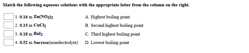 Match the following aqueous solutions with the appropriate letter from the column on the right.
| 1. 0.16 m Zn(NO3)2
| 2. 0.15 m CuCl2
A. Highest boiling point
B. Second highest boiling point
3. 0.18 m Bal2
C. Third highest boiling point
4. 0.52 m Sucrose(nonelectrolyte)
D. Lowest boiling point
