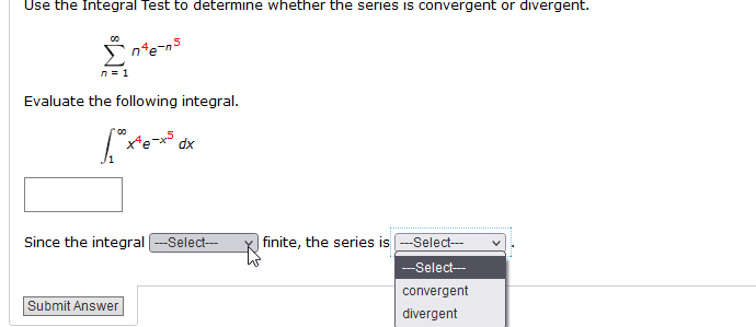 Use the Integral Test to determine whether the series is convergent or divergent.
n'e-n5
n = 1
Evaluate the following integral.
xe-x° dx
Since the integral ---Select---
| finite, the series is --Select-
--Select-
convergent
Submit Answer
divergent
