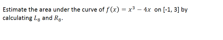 **Estimating the Area Under a Curve**

To estimate the area under the curve of the function \( f(x) = x^3 - 4x \) on the interval \([-1, 3]\), we will calculate the Left Riemann Sum (\(L_8\)) and the Right Riemann Sum (\(R_8\)).

**1. Understand the Function:**
The function given is \( f(x) = x^3 - 4x \). This cubic function has both positive and negative values within the interval \([-1, 3]\).

**2. Interval Breakdown:**
The interval \([-1, 3]\) is split into 8 equal subintervals (as denoted by the subscript 8 in \(L_8\) and \(R_8\)). Each subinterval width (\(\Delta x\)) can be calculated as:
\[ \Delta x = \frac{(3 - (-1))}{8} = \frac{4}{8} = 0.5 \]

**3. Calculate \(L_8\) (Left Riemann Sum):**
For \(L_8\), we use the left endpoints of each subinterval to estimate the area. The left endpoints for the 8 subintervals from \([-1, 3]\) are:
\[ -1, -0.5, 0, 0.5, 1, 1.5, 2, 2.5 \]

The left Riemann sum is then calculated by:
\[ L_8 = \sum_{i=0}^{7} f(x_i) \Delta x \]
where \( x_i = -1 + i \Delta x \).

**4. Calculate \(R_8\) (Right Riemann Sum):**
For \(R_8\), we use the right endpoints of each subinterval to estimate the area. The right endpoints for the 8 subintervals from \([-1, 3]\) are:
\[ -0.5, 0, 0.5, 1, 1.5, 2, 2.5, 3 \]

The right Riemann sum is then calculated by:
\[ R_8 = \sum_{i=1}^{8} f(x_i) \Delta x \]
where \( x_i = -1 + i \Delta x