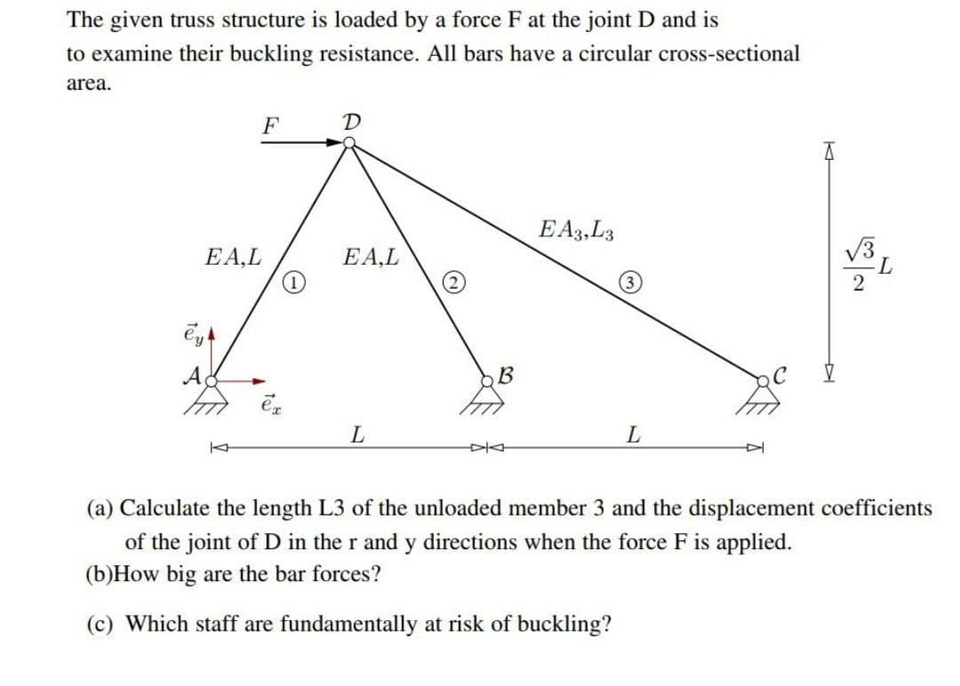 The given truss structure is loaded by a force F at the joint D and is
to examine their buckling resistance. All bars have a circular cross-sectional
area.
F
D
EA3,L3
EA,L
EA,L
A
B
(a) Calculate the length L3 of the unloaded member 3 and the displacement coefficients
of the joint of D in the r and y directions when the force F is applied.
(b)How big are the bar forces?
(c) Which staff are fundamentally at risk of buckling?
