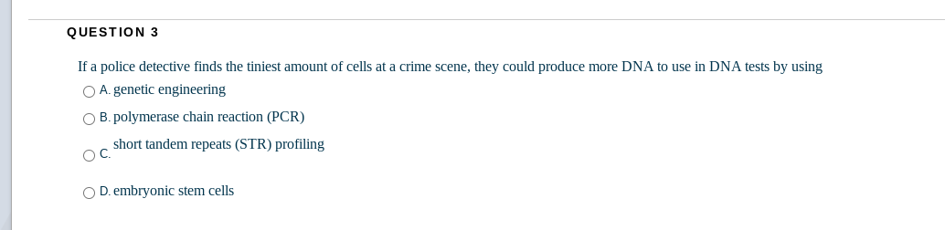 QUESTION 3
If a police detective finds the tiniest amount of cells at a crime scene, they could produce more DNA to use in DNA tests by using
O A. genetic engineering
O B. polymerase chain reaction (PCR)
short tandem repeats (STR) profiling
OC.
O D. embryonic stem cells
