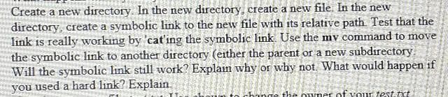 Create a new directory. In the new directory, create a new file. In the new
directory, create a symbolic link to the new file with its relative path. Test that the
link is really working by 'cat'ing the symbolic link. Use the my command to move
the symbolic link to another directory (either the parent or a new subdirectory.
Will the symbolic link still work? Explain why or why not. What would happen if
you used a hard link? Explain
the owne of your test.txt