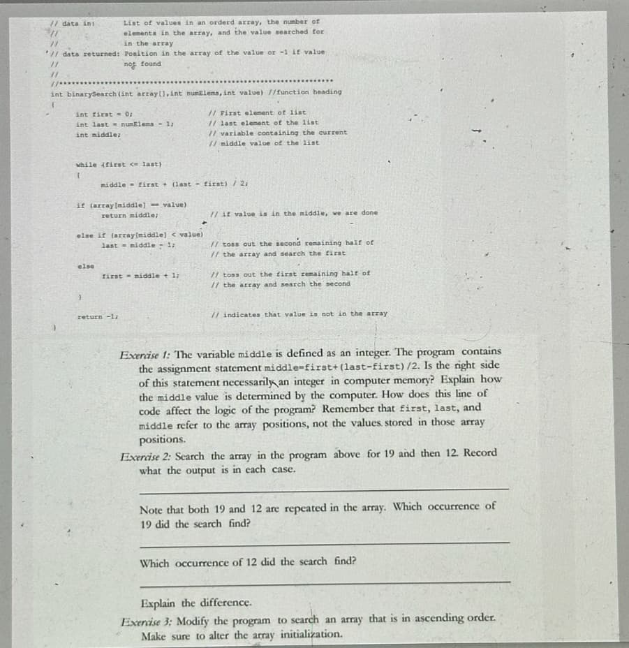 // data ini
11
List of values in an orderd array, the number of
elements in the array, and the value searched for
in the array
// data returned: Position in the array of the value or -1 if value
11
not found
int binarySearch (int array[], int numElems, int value) //function heading
int first 0;
int last numElems -1;
int middle;
// First element of list
1/ last element of the list
// variable containing the current
// middle value of the list
while (first < last)
middle first (last first) / 2;
if (array[middle] value)
return middle;
else if (array(middle)] < value)
last middle - 1;
else
first middle + 1;
4
// it value is in the middle, we are done
// toss out the second remaining half of
// the array and search the first
// toss out the first remaining half of
// the array and search the second.
}
return -1;
// indicates that value is not in the array
Exercise 1: The variable middle is defined as an integer. The program contains
the assignment statement middle-first+ (last-first) /2. Is the right side
of this statement necessarily an integer in computer memory? Explain how
the middle value is determined by the computer. How does this line of
code affect the logic of the program? Remember that first, last, and
middle refer to the array positions, not the values, stored in those array
positions.
Exercise 2: Search the array in the program above for 19 and then 12. Record
what the output is in each case.
Note that both 19 and 12 are repeated in the array. Which occurrence of
19 did the search find?
Which occurrence of 12 did the search find?
Explain the difference.
Exercise 3: Modify the program to search an array that is in ascending order.
Make sure to alter the array initialization.