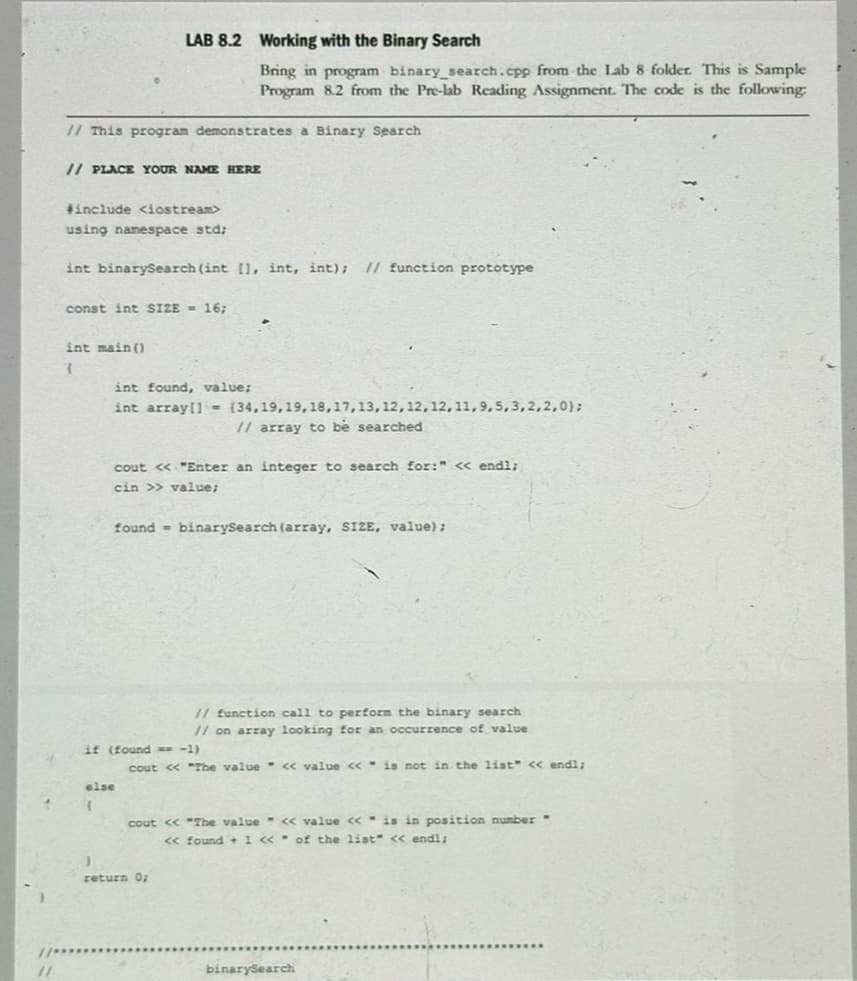 LAB 8.2 Working with the Binary Search
Bring in program binary_search.cpp from the Lab 8 folder. This is Sample
Program 8.2 from the Pre-lab Reading Assignment. The code is the following:
// This program demonstrates a Binary Search
// PLACE YOUR NAME HERE
#include <iostream>
using namespace std;
int binarySearch (int [], int, int); // function prototype
const int SIZE = 16;
int main()
7
int found, value;
int array[](34,19,19, 18, 17, 13, 12, 12, 12, 11, 9, 5, 3,2,2,0);
// array to be searched
cout << "Enter an integer to search for:" << endl;
cin >> value;
found= binarySearch (array, SIZE, value);
if (found = -1)
else
// function call to perform the binary search
// on array looking for an occurrence of value
cout << "The value << value << is not in the list" << endl;
cout << "The value << value << is in position number"
<< found + 1 <<of the list" << endl;
return 0;
binarySearch