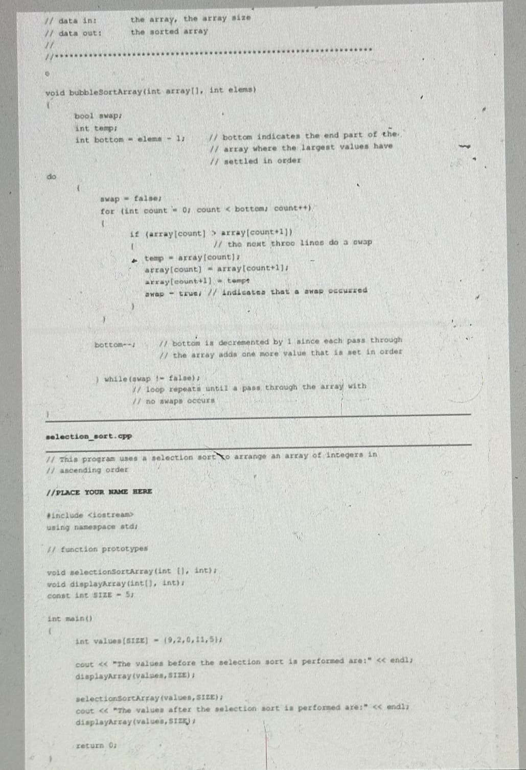 // data in:
// data out:
the array, the array size
the sorted array
void bubbleSortArray(int array[], int elems)
bool swap
int temp;
int bottom elems - 1;
// bottom indicates the end part of the..
// array where the largest values have
// settled in order
swap
false;
for (int count = 0; count <bottom; count++)
if (array[count] array[count+1])
// the next throo lines do a ovap
temp array[count];
array[count] array[count+1];
array[count+1]
tempe
Swap - true, // indicates that a awap occurred
bottom--
// bottom is decremented by 1 since each pass through
// the array adds one more value that is set in order
while (swap - false);
/ loop repeats until a pass, through the array with
77 no swaps occurs
selection sort.cpp
// This program uses a selection sort to arrange an array of integers in
// ascending order
//PLACE YOUR NAME HERE
#include <iostream>
using namespace std;
// function prototypes
void selectionSortArray(int [], int);
void displayArray (int(), int);
const int SIZE - 5;
int main()
int values (SIZE) - (9,2,0,11,5);
cout << "The values before the selection sort is performed are:" << endl;
displayArray (values, SIZE);
selectionSortArray (values, SIZE);
cout << "The values after the selection sort is performed are:" << endl;
displayArray (values, SIZE);
return 0;