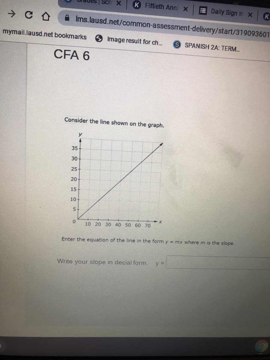 Sch X
K Fiftieth Anni x
E Daily Sign In xK
Ims.lausd.net/common-assessment-delivery/start/319093601
mymail.lausd.net bookmarks
Image result for ch...
S SPANISH 2A: TERM.
CFA 6
Consider the line shown on the graph.
35
30
25
20
15
10
5-
10 20 30 40 50 60 70
Enter the equation of the line in the form y = mx where m is the slope.
Write your slope in decial
y =
