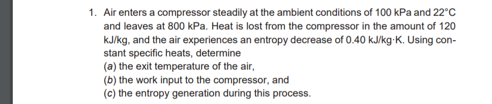 1. Air enters a compressor steadily at the ambient conditions of 100 kPa and 22°C
and leaves at 800 kPa. Heat is lost from the compressor in the amount of 120
kJ/kg, and the air experiences an entropy decrease of 0.40 kJ/kg-K. Using con-
stant specific heats, determine
(a) the exit temperature of the air,
(b) the work input to the compressor, and
(c) the entropy generation during this process.
