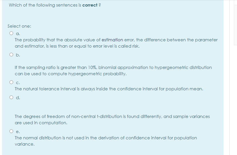 Which of the following sentences is correct ?
Select one:
a.
The probability that the absolute value of estimation error, the difference between the parameter
and estimator, is less than or equal to error level is called risk.
O b.
If the sampling ratio is greater than 10%, binomial approximation to hypergeometric distribution
can be used to compute hypergeometric probability.
c.
The natural tolerance interval is always inside the confidence interval for population mean.
O d.
The degrees of freedom of non-central t-distribution is found differently, and sample variances
are used in computation.
е.
The normal distribution is not used in the derivation of confidence interval for population
variance.
