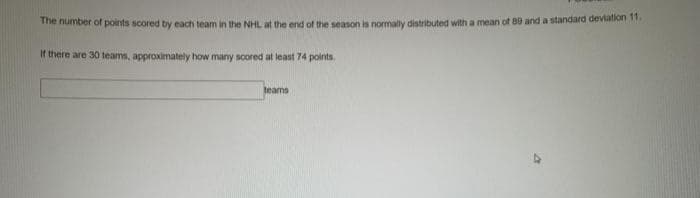 The number of points scored by each team in the NHL at the end of the season is normally distributed with a mean of 80 and a standard deviation 11
If there are 30 teams, approximately how many scored at least 74 points.
teams
