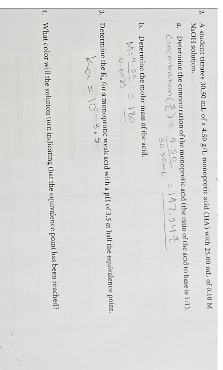 2. A student titrates 30.50 mL of a 4.50 g/L monoprotic acid (HA) with 25.00 mL of 0.10 M
NaOH solution.
a. Determine the concentration of the monoprotic acid (the ratio of the acid to base is 1:1).
Concentration (2) =
4.50
30.50mL
b. Determine the molar mass of the acid.
= 147.542
M=4-50
= 180
0.0025
3. Determine the K, for a monoprotic weak acid with a pH of 3.5 at half the equivalence point.
Ka = 10-3.5
4. What color will the solution turn indicating that the equivalence point has been reached?