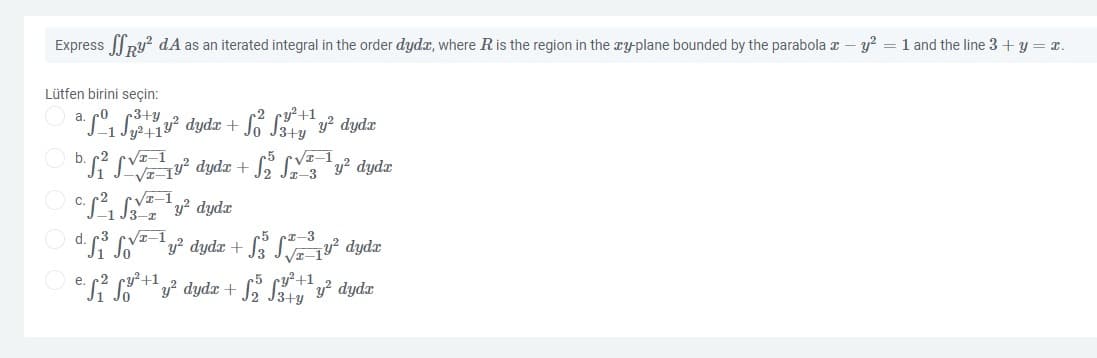 Express py? dA as an iterated integral in the order dydr, where R is the region in the ry-plane bounded by the parabola x – y? = 1 and the line 3 + y = r.
Lütfen birini seçin:
r3+y
Jy²+1?
O b. c2
r2 cy?+1
a S1 S dydz +
y? dydx
VE-1
VI-1
VETy dydz + SE y² dydr
VI-1
CS. Sy? dydr
d. Si S² dydr + S% SE dydæ
si s dydz + S Sy dydz
-3
e.
ry²+1
Jo
