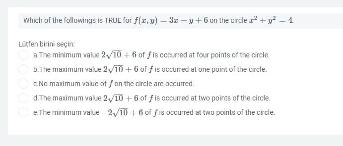 Which of the followings is TRUE for f(x, y) = 3x – y+ 6 on the circle z? + y? = 4.
%3D
Lütfen birini seçin:
a. The minimum value 2/10 + 6 of f is occurred at four points of the circle.
b.The maximum value 2/10 + 6 of f is occurred at one point of the circle.
c.No maximum value of f on the circle are occurred.
d.The maximum value 2/10 + 6 of f is occurred at two points of the circle.
e.The minimum value –2/10 + 6 of f is occurred at two points of the circle.
