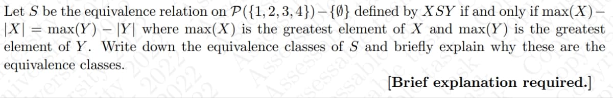 Let S be the equivalence relation on P({1,2,3,4}) — {Ø} defined by XSY if and only if max(X) –
|X| = max(Y) — |Y| where max(X) is the greatest element of X and max(Y) is the greatest
element of Y. Write down the equivalence
Mes
of S and briefly explain why these are the
[Brief explanation required.]
equivalence classes.
nive
sit
vers
20
2022
2022
Asso
sessak
ssable
as