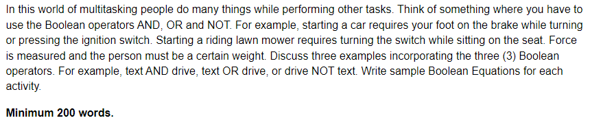 In this world of multitasking people do many things while performing other tasks. Think of something where you have to
use the Boolean operators AND, OR and NOT. For example, starting a car requires your foot on the brake while turning
or pressing the ignition switch. Starting a riding lawn mower requires turning the switch while sitting on the seat. Force
is measured and the person must be a certain weight. Discuss three examples incorporating the three (3) Boolean
operators. For example, text AND drive, text OR drive, or drive NOT text. Write sample Boolean Equations for each
activity.
Minimum 200 words.