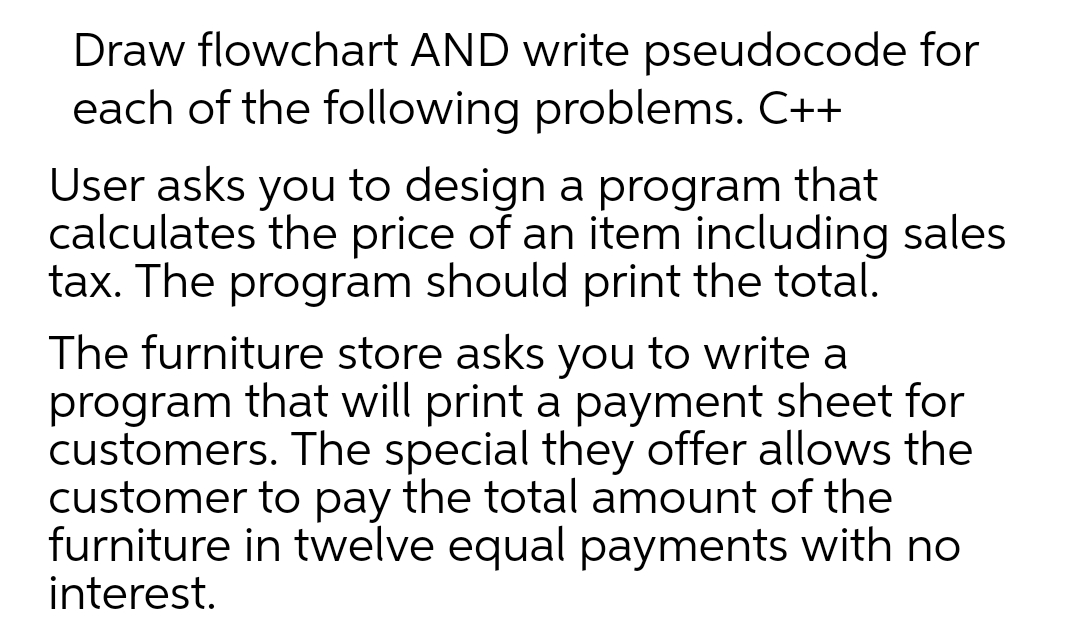 Draw flowchart AND write pseudocode for
each of the following problems. C++
User asks you to design a program that
calculates the price of an item including sales
tax. The program should print the total.
The furniture store asks you to write a
program that will print a payment sheet for
customers. The special they offer allows the
customer to pay the total amount of the
furniture in twelve equal payments with no
interest.