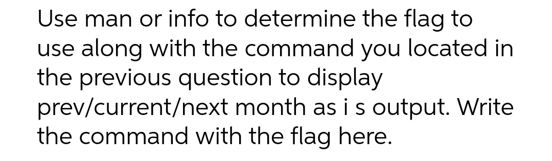 Use man or info to determine the flag to
use along with the command you located in
the previous question to display
prev/current/next month as is output. Write
the command with the flag here.
