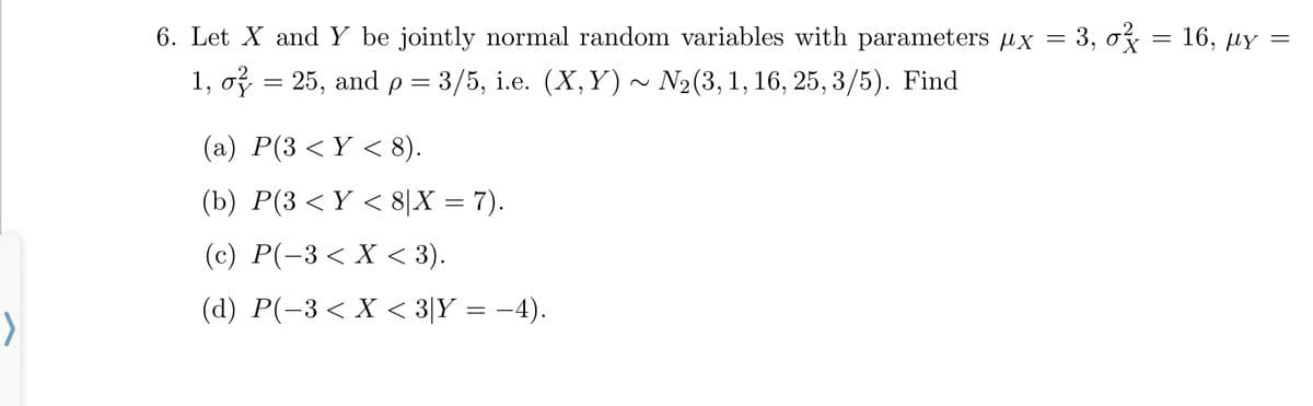 με
6. Let X and Y be jointly normal random variables with parameters x = = 0²
3, rx = 16, Y =
25, and p = 3/5, i.e. (X,Y) ~ N₂(3, 1, 16, 25, 3/5). Find
1, 0²
=
(a) P(3 <Y < 8).
(b) P(3 < Y < 8|X = 7).
(c) P(−3 < X < 3).
(d) P(-3 < X < 3|Y = −4).