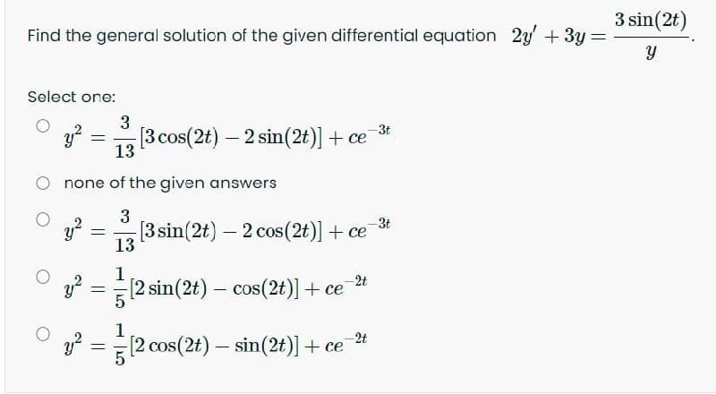 3 sin(2t)
Find the general solution of the given differential equation 2y' +3y
Select one:
3
y?
13
-3t
[3 cos(2t) - 2 sin(2t)] + ce
none of the given answers
3
3t
[3 sin(2t) – 2 cos(2t)] + ce
%3D
13
1
[2 sin(2t) – cos(2t)] + ce
-2t
1
-2t
(2 cos(2t) – sin(2t)] + ce
