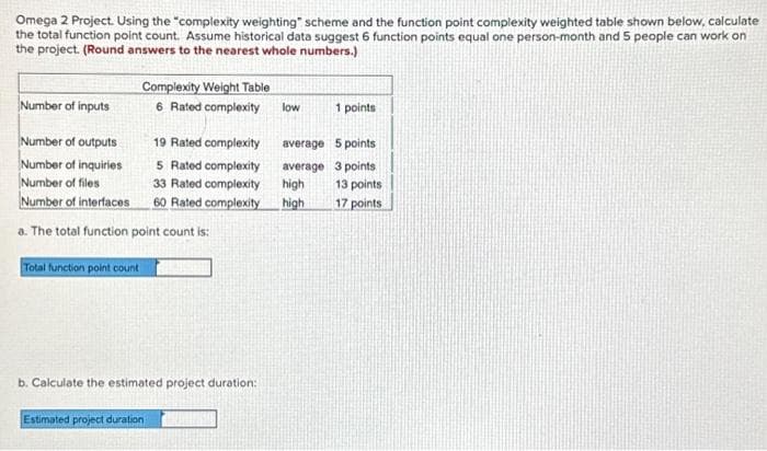 Omega 2 Project. Using the "complexity weighting" scheme and the function point complexity weighted table shown below, calculate
the total function point count. Assume historical data suggest 6 function points equal one person-month and 5 people can work on
the project. (Round answers to the nearest whole numbers.)
Number of inputs
Complexity Weight Table
6 Rated complexity
Number of outputs
Number of inquiries
Number of files
Number of interfaces
a. The total function point count is:
Total function point count
19 Rated complexity
5 Rated complexity
33 Rated complexity
60 Rated complexity
b. Calculate the estimated project duration:
Estimated project duration
low
average
average
high
high
1 points
5 points
3 points
13 points
17 points