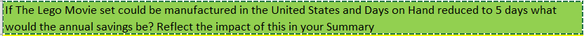 If The Lego Movie set could be manufactured in the United States and Days on Hand reduced to 5 days what
would the annual savings be? Reflect the impact of this in your Summary