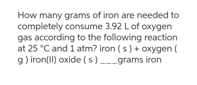 How many grams of iron are needed to
completely consume 3.92 L of oxygen
gas according to the following reaction
at 25 °C and 1 atm? iron ( s ) + oxygen (
g) iron (II) oxide (s) ___grams iron