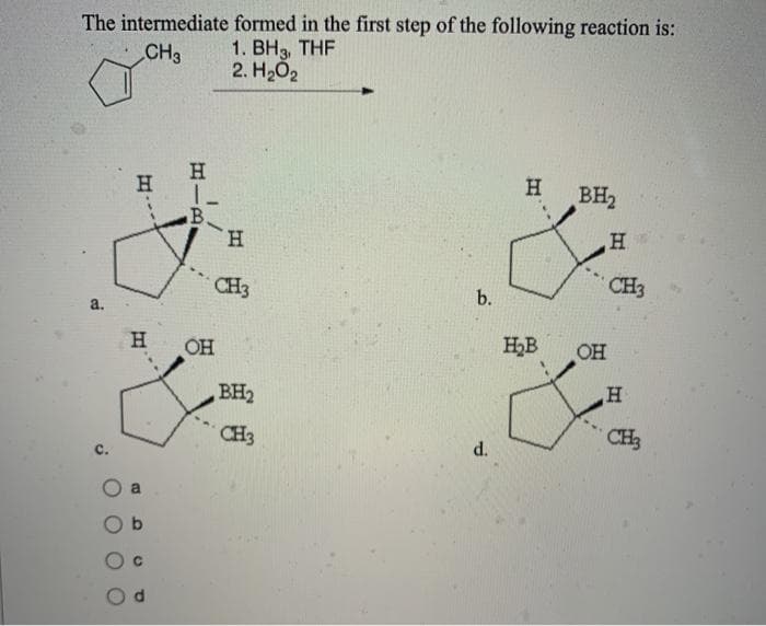 The intermediate
CH3
a.
C.
H.
H
H
1-
B.
OH
formed in the first step of the following reaction is:
1. BH3, THF
2. H₂O2
H
CH3
BH₂
CH3
b.
d.
H BH₂
H₂B
OH
H
CH3
H
CH3