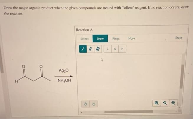 Draw the major organic product when the given compounds are treated with Tollens' reagent. If no reaction occurs, draw
the reactant.
Ag₂O
NH₂OH
Reaction A
Select
Draw
/ || |||
G
C
Rings
0 H
More
Erase
Q2 Q