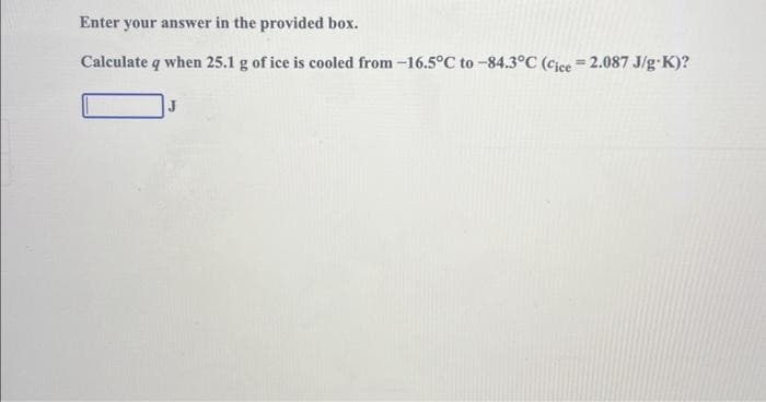 Enter your answer in the provided box.
Calculate q when 25.1 g of ice is cooled from -16.5°C to -84.3°C (Cice=2.087 J/g-K)?
J