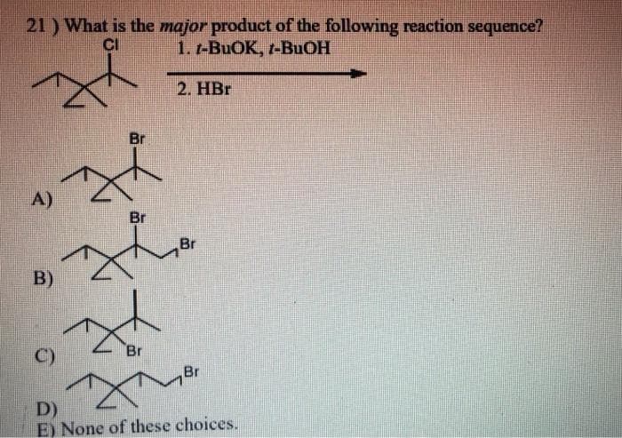 21 ) What is the major product of the following reaction sequence?
CI
1. 1-BuOK, t-BuOH
2. HBr
A)
B)
C)
Br
Br
Br
Br
Br
D)
E) None of these choices.